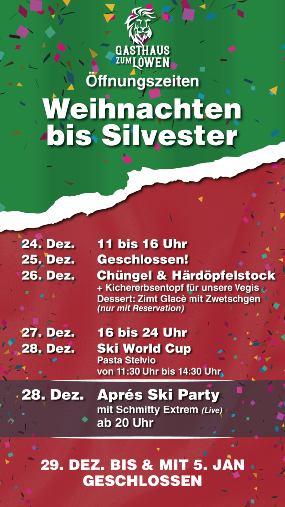 24. Dez. 11 bis 16 Uhr 25. Dez. Geschlossen! 26. Dez. Chüngel & Härdöpfelstock + Kichererbsentopf für unsere Vegis Dessert: Zimt Glacè mit Zwetschgen (nur mit Reservation) 27. Dez. 16 bis 24 Uhr 28. Dez. Ski World Cup Pasta Stelvio von 11:30 Uhr bis 14:30 Uhr 28. Dez. Aprés Ski Party mit Schmitty Extrem (Live) ab 20 Uhr 29. Dezember bis & mit 5. Januar Geschlossen!